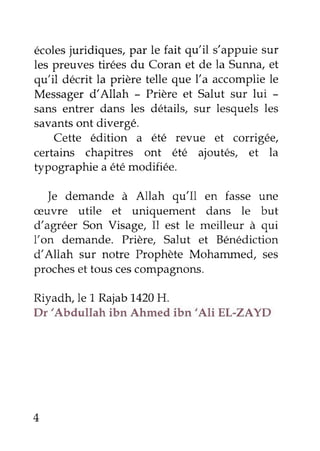 écolesjuridiques,par le fait qu'il s'appuiesur
les preuves tirées du Coran et de la Sunna,et
qu'il décrit la prière telle que l'a accompliele
Messagerd'Allah - Prière et Salut sur lui -
sans entrer dans les détails, sur lesquels les
savantsont divergé.
Cette édition a êtê revue et corrigée,
certains chapitres ont été ajoutés, et la
typographie a étémodifiée.
]e demande à Allah qu'Il en fasse une
æuvre utile et uniquement dans le but
d'agrêer Son Visage, Il est le meilleur à qui
l'on demande. Prière, Salut et Bénédiction
d'Allah sur notre Prophète Mohammed, ses
procheset touscescompagnons.
Riyadtçle 1 Rajab1,420H.
Dr'Abdullah ibn Ahmed ibn'Ali EL'ZAYD
 