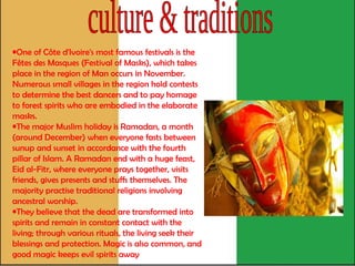 culture & traditions One of Côte d'Ivoire's most famous festivals is the Fêtes des Masques (Festival of Masks), which takes place in the region of Man occurs in November. Numerous small villages in the region hold contests to determine the best dancers and to pay homage to forest spirits who are embodied in the elaborate masks.  The major Muslim holiday is Ramadan, a month (around December) when everyone fasts between sunup and sunset in accordance with the fourth pillar of Islam. A Ramadan end with a huge feast, Eid al-Fitr, where everyone prays together, visits friends, gives presents and stuffs themselves. The majority practise traditional religions involving ancestral worship.  They believe that the dead are transformed into spirits and remain in constant contact with the living; through various rituals, the living seek their blessings and protection. Magic is also common, and good magic keeps evil spirits away   