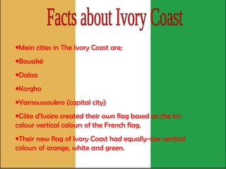 Facts about Ivory Coast Main cities in The Ivory Coast are;  Bouaké  Daloa  Korgho  Yamoussoukro (capital city) Côte d’Ivoire created their own flag based on the tri-colour vertical colours of the French flag.  Their new flag of Ivory Coast had equally-size vertical colours of orange, white and green.   