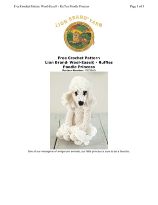 Free Crochet Pattern: Wool-Ease® - Ruffles Poodle Princess                                           Page 1 of 5




                              Free Crochet Pattern
                        Lion Brand Wool-Ease® - Ruffles
                                           ®



                                Poodle Princess
                                       Pattern Number: 70538AD




          One of our menagerie of amigurumi animals, our little princess is sure to be a favorite.
 