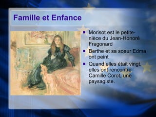 Famille et Enfance  Morisot est le petite-ni èce du Jean-Honoré Fragonard Berthe et sa soeur Edma ont peint Quand elles  était vingt, elles ont rencontré Camille Corot, une paysagiste. 