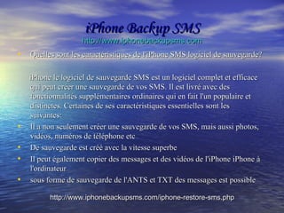 iPhone Backup SMSiPhone Backup SMS
http://www.iphonebackupsms.comhttp://www.iphonebackupsms.com
• Quelles sont les caractéristiques de l'iPhone SMS logiciel de sauvegarde?Quelles sont les caractéristiques de l'iPhone SMS logiciel de sauvegarde?
iPhone le logiciel de sauvegarde SMS est un logiciel complet et efficaceiPhone le logiciel de sauvegarde SMS est un logiciel complet et efficace
qui peut créer une sauvegarde de vos SMS. Il est livré avec desqui peut créer une sauvegarde de vos SMS. Il est livré avec des
fonctionnalités supplémentaires ordinaires qui en fait l'un populaire etfonctionnalités supplémentaires ordinaires qui en fait l'un populaire et
distinctes. Certaines de ses caractéristiques essentielles sont lesdistinctes. Certaines de ses caractéristiques essentielles sont les
suivantes:suivantes:
• Il a non seulement créer une sauvegarde de vos SMS, mais aussi photos,Il a non seulement créer une sauvegarde de vos SMS, mais aussi photos,
vidéos, numéros de téléphone etcvidéos, numéros de téléphone etc
• De sauvegarde est créé avec la vitesse superbeDe sauvegarde est créé avec la vitesse superbe
• Il peut également copier des messages et des vidéos de l'iPhone iPhone àIl peut également copier des messages et des vidéos de l'iPhone iPhone à
l'ordinateurl'ordinateur
• sous forme de sauvegarde de l'ANTS et TXT des messages est possiblesous forme de sauvegarde de l'ANTS et TXT des messages est possible
http://www.iphonebackupsms.com/iphone-restore-sms.phphttp://www.iphonebackupsms.com/iphone-restore-sms.php
 