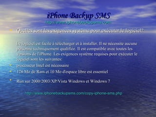 iPhone Backup SMSiPhone Backup SMS
http://www.iphonebackupsms.comhttp://www.iphonebackupsms.com
• Quelles sont les exigences système pour exécuter le logiciel?Quelles sont les exigences système pour exécuter le logiciel?
Le logiciel est facile à télécharger et à installer. Il ne nécessite aucuneLe logiciel est facile à télécharger et à installer. Il ne nécessite aucune
personne techniquement qualifiée. Il est compatible avec toutes lespersonne techniquement qualifiée. Il est compatible avec toutes les
versions de l'iPhone. Les exigences système requises pour exécuter leversions de l'iPhone. Les exigences système requises pour exécuter le
logiciel sont les suivantes:logiciel sont les suivantes:
• processeur Intel est nécessaireprocesseur Intel est nécessaire
• 128 Mo de Ram et 10 Mo d'espace libre est essentiel128 Mo de Ram et 10 Mo d'espace libre est essentiel
• Run sur 2000/2003/XP/Vista Windows et Windows 7Run sur 2000/2003/XP/Vista Windows et Windows 7
http://www.iphonebackupsms.com/copy-iphone-sms.phphttp://www.iphonebackupsms.com/copy-iphone-sms.php
 