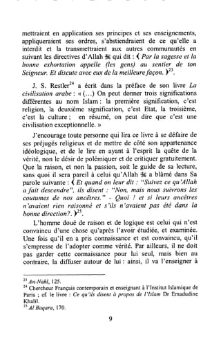 mettraient en application sesprincipes et ses enseignements,
appliqueraient ses ordres, s'abstiendraientde ce qu'elle a
interdit et la transmettraient aux autres coiltmunautés en
suivantles directivesd'Allah dwqui dit : ( Par la sagesseet la
bonne exhortation appelle (les gens) au sentier de ton
Seigneur.Et discuteaveceuxdela meilleurefaçon.l".
J. S. Restler2aa écrit dans la préface de son liwe La
civilisation arabe: ( (...) On peut donnertrois significations
différentes au nom Islam: la première signification, c'est
religion, la deuxième signification, c'est Etat, la troisième,
c'est la culture; en résumé, on peut dire que c'est une
civilisationexceptionnelle.>
J'encouragetoute personnequi lira ce liwe à se défaire de
sespréjugésreligieux et de mettre de côté son appartenance
idéologiQUe,et de le lire en ayant à I'esprit la quête de la
vérité, non le désir de polémiquer et de critiquer gratuitement.
Que la raison, et non la passion,soit le guide de sa lecture,
sansquoi il serapareil à celui qu'Allah ik a blâmé dans Sa
parole suivante: l Et quandon leur dit : "suivez ce qu'Allah
a fait descendre", ils disent : "Non, mais nous suivrons les
coutumesde nos Ancêtres." - Quoi ! et si leurs ancêtres
n'avaient rien raisonné et s'ils n'avaient pas été dans Ia
bonnedirection?." .
L'homme doué de raisonet de logiqueest celui qui n'est
convaincud'une chosequ'aprèsI'avoir étudiée,et examinée.
Une fois qu'il en a pris connaissanceet est convaincu,qu'il
s'empressede I'adoptel colrlme vérité. Par ailleurs, il ne doit
pas garder cette connaissancepour lui seul, mais bien au
contraire,la diffuser autour de lui : ainsi, il va I'enseignerà
2tAn-Nahl, lzs.
2a
ChercheurFrançaiscontemporainet enseignantà I'Institut Islamiquede
Paris ; cf. le liwe : Ce qu'ils disent à propos de l'lslam Dr Emadudine
Khalil.
" Al Baqara, 170.
 