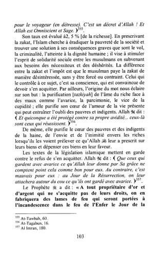 pour le voyageur (en détresse).-C'est un décret d'Allah ! Et
Allah estOmniscientet Sage.plss.
Sontaux estévalué,à2,5 % [de la richesse].En prescrivant
la zakat,l'Islamchercheà éradiquerla pauwetéde la sociétéet
trouver une solutionà sesconséquencesgravesque sont le vol,
la criminalité, l'atteinte à la dignité humaine; il vise à stimuler
I'esprit de solidaritésocialeentre les musulmansen subvenant
aux besoinsdes nécessiteuxet des déshérités.La différence
entrela zakatet I'impôt est que le musulmanpaye la zakat de
manièredésintéressée,sansy être forcé ou contraint.Celui qui
le contrôleà ce sujet,c'est saconscience,qui estconvaincuede
devoir s'enacquitter.Parailleurs,l'origine du mot nouséclaire
sur sonbut: la purification ltazkiyahlde l'âme du riche faceà
des maux coiltme I'avarice, la parcimonie, le vice de la
cupidité; elle purifie son cæur de l'amour de la vie présente
qui peutentraînerI'oubli despauweset indigents.Allah $gdit :
4 At quiconqltea étéprotégécontresapropre avidité...ceux-là
sontceuxqui rëussissent.)356.
De même,elle purifie le cæurdespauweset desindigents
de la haine, de I'envie et de f inimitié envers les riches
lorsqu'ils les voient préleverce qu'Allah ,* leur a prescritsur
leursbienset dépensercesbiensen leur faveur.
Les textes de la législation islamique mettent en garde
contrele refus de s'en acquitter.Allah .k dit : I Que ceuxqui
gardent avecavaricece qu'Allah leur donnepar Sa grâce ne
comptentpoint cela commebon pour eltx.Au cantraire, c'est
mauvaispour eux : au Jour de la Résurrection,on leur
attacheraautourdu cou ce qu'ilsontgardëcvecavarice.ylsz.
Le Prophète Æ a dit : (<A tout propriétaire d'or et
d'argent qui ne s'acquitte pas de leurs droits, on en
fabriquera des lames de feu qui seront portées à
I'incandescencedans le feu de I'Enfer le Jour de la
"t At-Tu*bah, 60.
"u At-Tagabun,16.
357
Al Imran,180.
103
 
