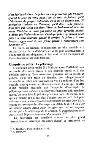 c'estMoi le rétrihue. Lejeûne estuneprotection fde l'EnferJ.
Quand le jour estvenu pour l'un de vous deieûner, qu'il
irohrtitnne de propos indécents, qu'il ne se dispute pus. Si
quelqu'un l'iniurie ou l'attaque, qu'il dise: <<fe ieûne >>'
i'en- jure par Celui qui tient l'âme de Muhammad dans Sa
main, l'haleine de celui qui ieûne estplus agrëable auprès
d'Allah que l'odeur du musc,Celui qui ieûne tiprouveradeux
joies : il sera heureux quand il fompril le ieûne ; il sera
heureux ëgglement de son ieûne quand il rencontrera son
Seigneur.))'o'.
En outre, en jeûnant, le musulman est plus sensibleaux
besoinsde ses frères déshéritéset veille plus attentivementà
s'acquitterde sesobligationsà leur endroit et à s'enquérirde
leurssituationset deleursbesoins.
Cinquième pilier : Le Pèlerinage
C;estle fait de serendreàl a Maisonsacléed'Allah dWpour
accomplir des actes précis, à des endroits précis et à des
périodesprécises,Tout musulmanjouissant de sa raison et
pubère, qu'il soit mâle ou femelle, doit obligatoirement
accomplir ce pilier une fois dans sa vie à condition d'en être
capablè physiquement et financièrement. Celui qui souffre
d'une maladie incurable qui 1'empêche d'accomplir le
pèlerinagealorsqu'il en a les moyensfuranciersdoit mandater
quelqu'unpouï fairele pèlerinageen sonnom. De même,celui
qui est pauwe et n'a pas plus d'argentque ce qu'il faut pour
zubveniràsesbesoinsvitaux et auxbesoinsde ceuxdont il a la
chargeest exemptédu pèlerinage,car Allah iH dit i I Et c'est
un devoir envers Allah pour les gens qui ont les moyens,
d'aller faire le pèlerinagede la Maison. Et lYiqonque
ne croit
pas.,.Allah Sepasselargementdesmondes.)'o''
Le pèlerinage est considéré comme le plus grand
rassembiementiilarnique au cours duquel se retrouvent les
r0t41 Boukhari,21673;hadithn" 1805'
lez,4.1Imran, g?.
r05
 
