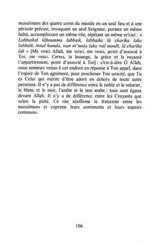 musulmansdesquatrecoinsdu mondeen un seul lieu et à une
périodeprécise,invoquantun seul Seigneur,portant un même
habit, accomplissantun mêmerite, Épétantun mêmere'ciet : <<
Labbaikal lâhoumma labbaik, labbaika lâ charîka laka
labbaik, innal ltamda, wan ni'mata laka wal moulk, lâ charîka
lak >>[Me voici Allah, ffiÊ voici, me voici, point d'associéà
Toi, me voici. Certes, la louange, la grâce et la royauté
t'appartiennent,point d'associéà Toi] ; c'est-à-direÔ Allah,
nous somrnesvenusà cet endroit en réponseà Ton appel,dans
I'espoir de Ton agrément,pour proclamerTon unicité, que Tu
es Celui qui mérite d'être adoré en dehors de toute autre
persoTxte.Il n'y a pasde differenceentrele noble et le roturier,
le blanc et le noir, l'arabe et le non arabe; tous sont égaux
devant Allah. Il n'y a de difference entre les Croyants que
selon la piété. Ce rite réaffirme la fraternité entre les
musulmans et exprime leurs sentiments et leurs espoirs
coïïununs.
106
 
