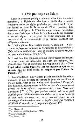 La vie politique en Islam
Dans le domaine politique -conrne dans tous les autres
domaines-, la législation islamique a établi des principes
fondamentauxet desrèglesgénéralesqui constituentle noyau
sur lequel se base la formation de I'Etat islamique. Elle
considèrele dirigeant de I'Etat islamique comme I'exécuteur
desordresd'Allah par le biaisde I'applicationde cesprincipes
et de ces règles. Le dirigeant de I'Etat islamique est le
mandataire de la coTTlmunautéet ce mandat l'astreint aux
obligationssuivantes:
l- tt Ooitappliquerla législationdivine.Allah $#dit ' ( Est-
cedonclejugementdu tempsde l'Ignorancequ'ils cherchent?
Qu'y a-t-il de meilleurqu'Allah,-enmatièredejugementpour
à", g"n, qui ont unefoiierme ?;:o:.
2- Il doit faire tout sonpossiblepour leur procurerles moyens
de menel une vie honorable, protéger leur religion, leur
sécurité,leursvies et leursbiens.Le Prophèteffi a dit : <<Celui
à qui Altah confie I'autorité sur un peuple et qui ne les
entoure pas de bons soins, ne respirera pas I'odeur du
Paradis. ,r3uo.
3- La consultation; il n'y a doncpasde monopoledesavis et
opinions, or doit prendre en compte le point de vue d'autrui
siil estjuste. Allah $Ésdit : I Ceuxqui rëpondentà l'appel de
leur Seigneur,accomplissenlla Salat,Seconsultententreeuxà
propos de leurs affaires, dëpensent de ce que Nous leur
-attiibuonr.
)365; { C'est pûr quelque miséricorde de la part
d'Allah quetu (Muhammad)as étési doux enverseux ! Mais si
tu étais rude, au cæur dur, ils se sersient enfuis de ton
entourage.Pardonne-leurdonc, et implorepour 311xlepardon
(d'Allah). Et consulte-lesàpropos desaffaires.)'o".
363
Al Maida,5o.
364
Al Boukhari,612614,hadithno6731.
'ut
Ach-choura,38.
366
Al Imran,159.
r07
 