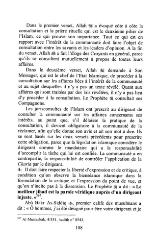 Dans le premier verset,Allah tk a évoquécôte à côte la
consultationet la prière rituelle qui est le deuxièmepilier de
I'Islam, ce qui prouve son importance.Tout ce qui est en
rapport avec I'intérêt de la coTnmunautédoit faire I'objet de
consultationentreles savantset les leadersd'opinion. A la fin
du verset,Allah JÉa fait l'éloge descroyants en général,parce
qu'ils se consultentmutuellementà propos de toutes leurs
affaires.
Dans le deuxième verset, Allah $# demande à Son
Messager,qui est le chef de I'Etat Islamique,de procéderà la
consultationsur les affaires liéesà I'intérêt de la communauté
et au sujetdesquellesil n'y a pas un texte révélé.Quantaux
affairesqui sonttraitéespar deslois révélées,il n'y a pas lieu
d'y procéderà la consultation.Le Prophète#Éconsultaitses
Compagnons.
Les jurisconsultesde l'Islam ont prescrit au dirigeant de
consulter la comnunauté sur les affaires concernants ses
intérêts, au point que, s'il délaisse la pratique de la
consultation, il devient obligatoire à la corrrmunautéde la
réclamer,afin qu'elle donneson avis et ait son mot à dire. Ils
se sont baséssur les deux versetsprécédentspour prescrire
cetteobligation,parceque la législationislamiqueconsidèrele
dirigeant comme le mandataire qui a la responsabilité
d'accomplir la tâchequi lui est confiée.La communautéa en
contrepartie,la responsabilitéde contrôler l'application de la
Charia par le drigeant.
4- Il doit fairerespecterla libertéd'expressionet de critique,à
condition qu'on observe la bienséanceislamique dans la
formulationde la critique et l'expressiondu point de vue, et
qu'on n'incite pas à la dissension.Le Prophète# a dit : <<Le
meilleur iibuo estIa parole véridique auprès d'un dirigeant
injuste.>>'o'.
Abû Bakr As-Siddiq *S, premier calife des musulmansa
dit : < Ô hommes,j'ai étédésignépour êtrevotredirigeantetje
367
Al Mustadrak,4/551,hadithno 8543.
108
 