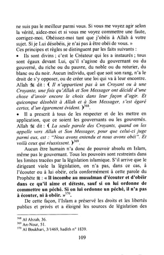 ne suispasle meilleurparmi vous.Si vousme voyez agnselon
la vérité, aidez-moiet si vous me voyez cotrlmettreune faute,
corrigez-moi.Obéissez-moitant que j'obéis à Allah à votre
sujet.Sije Lui désobéis,je n'ai pasà êtreobéidevous.>>
Cesprincipeset règlessedistinguentpar lesfaits suivants:
. Ils sont divins ; c'est le Créateurqui les a instaurés; tous
sont égaux devant Lui, qu'il s'agissedu gouvernantou du
gouverné,du riche ou du pauwe, du noble ou du roturier, du
blancou du noir. Aucun individu,quelquesoit sonrang,n'a le
droit de s'y opposer,ou de créerune loi qui va à leur encontre.
Allah $g dit : I tt n'appartient pas à un Croyant ou ù une
Croyante,unefois qu'Allah et SonMessageront décidëd'une
chose d'avoir encore le choix dans leur façon d'agir. Et
quiconquedésobéitù Allah et à Son Messzger, s'est égaré
iertes, d'un égarementévidenl.)'u*.
. Il a prescrit à tous de les respecteret de les mettre en
application, que ce soient les gouvernantsou les gouvernés.
Allah ffi dit : I La seuleparole des Croyants, quand on les
appelle vers Allah et Son Messager,pour que celui-ci iuge
parmi eux,est : "Nous avonsentenduet nous(wonsobéi", Et-voilà
ceuxqui rëussissent.pl6l.
Aucun être humain n'a donc de pouvoir absolu en Islam,
mêmepas le gouvernant.Tous lespouvoirssontrestreintsdans
leslimitestracéespar la législationislamique.S'il arrivequele
dirigeant viole la législation, on n'a Pâs, dans ce cas, à
l'écouter ou à lui obéir, cela conformémentà cetteparoledu
Prophète* : <<Il incombe au musulman d'écouter et d'obéir
dans ce qu'il aime et déteste,sauf si on lui ordonne de
commettreun péché.Ç-i^onlui ordonne un péché'il n'a pas
à écouter,ni à obéir.D'"u.
De cette façon,I'Islam a préservéles droits et les libertés
publics et privés et a éloigné les sourcesde législationdes
368
Al Ahzab,36.
'un
An-Nour,5l.
370
Al Boukhari,311469,hadithno 1839.
109
 