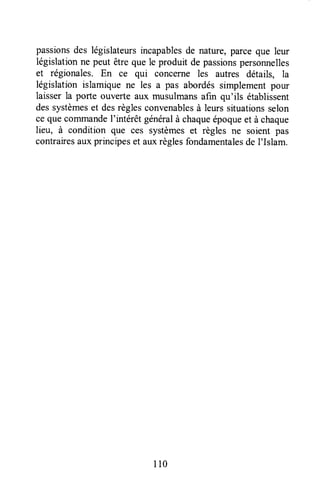 passionsdes législateursincapablesde nature,parceque leur
législationne peut être que le produit de passionspersonnelles
et régionales. En ce qui concerne les autres détails, Ia
législation islamique ne les a pas abordéssimplementpour
laisser la porte ouverte aux musulmansafin qu'ils établissent
dessystèmeset desrèglesconvenablesà leurssituationsselon
ce quecommandeI'intérêt généralà chaqueépoqueet à chaque
lieu, à condition que ces systèmeset règles ne soient pas
contrairesauxprincipeset auxrèglesfondamentalesde I'Islam.
I l0
 