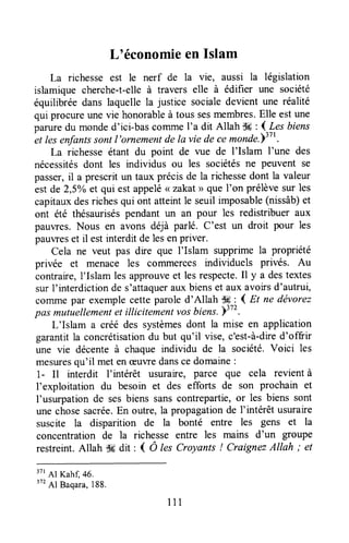 Loéconomieen Islam
La richesse est le nerf de la vie, aussi la législation
islamique cherche-t-elleà travers elle à édifier une société
équilibréedans laquellela justice socialedevient une réalité
qui procureunevie honorableà tous sesmembres.Elle estune
paruredu monded'ici-bascolruneI'a dit Allah dd : {-4es biens-et
lesedantssontl'ornementdelavie decemonde-T31t.
La richesseétant du point de vue de I'Islam I'une des
nécessitésdont les individus ou les sociétésne peuvent se
passer,il a prescrit un taux précisde la richessedont la valeur
estde 2,5Voet qui estappelé< zakat> quel'on prélèvesur les
capitauxdesrichesqui ont atteintle seuil imposable(nissâb)et
ont êté thésauriséspendant un an pour les redistribuer aux
pauwes. Nous en avons déjà parlé. C'est un droit pour les
pauvreset il estinterdit delesenpriver.
Cela ne veut pas dre que I'Islam supprimela propriété
privée et menace les comlnerces individuels privés. Au
contraire,l'Islam les approuveet lesrespecte,Il y a destextes
sur l'interdictionde s'attaquerauxbienset aux avoirsd'autrui,
commepar exemplecetteparoled'Allah Wr-.( Et ne dévorez
pasmutuellementet illicitementvosbiens.)3t2.
L'Islam a créé des systèmesdont la mise en application
garantitla concrétisationdu but qu'il vise, c'est-à-dred'offrir
une vie décenteà chaqueindividu de la société.Voici les
mesuresqu'il met enæuvredanscedomaine:
1- Il interdit I'intérêt usuraire, parce que cela revientà
I'exploitation du besoin et des efforts de son prochain et
I'usurpationde sesbiens sanscontrepartie,or les biens sont
une chosesacrée.En outre,la propagationde I'intérêt usuraire
suscite la disparition de la bonté entre les gens et la
concentration de la richesse entre les mains d'un gloupe
restreint.Allah Sgdit : { Ô lesCroyants ! CraignezAllah ; et
3?rAr Kahl 46.
3?2
Al Baqara,188.
n1
 