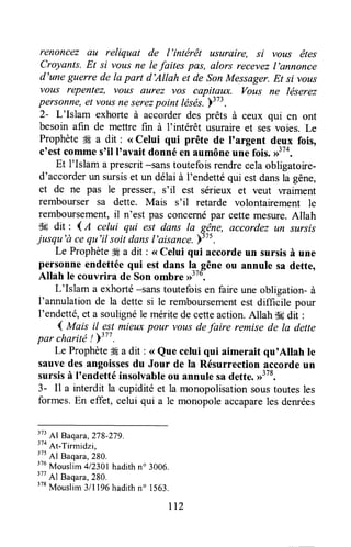 renoncez ou reliquat de l'intërêt usurAire, si vous êtes
Croyants.Et si vous ne le faites pas, alors recevezI'annonce
d'une guerre de la part d'Allah et de son Messager.Et si vous
vous repentez, vous ûurez vos capitaux. vous ne léserez
personne,et vousneserezpoint tésés-.plz:.
2- L'Islam exhorte à accorderdes prêts à ceux qui en ont
besoin afin de mettre fin à I'intérêt usuraireet sesvoies. Le
Prophète#9a dit : <<Celui qui prête de I'argent deux fois,
c'est commes'il I'avait donné en aumôneune fois.,f'0,
Et I'Islam a prescrit-sanstoutefoisrendrecelaobligatoire-
d'accorderun sursiset un délaià I'endettéqui estdansla gêne,
et de ne pas le presser, s'il est sérieux et veut waiment
rembourser sa dette. Mais s'il retarde volontairement le
remboursement,il n'est pas concernépar cettemesure.Allah
tk dit : 4d celui qui est dans la gêne, accordez ttn sursis
jusqu'à cequ'il soitdansl'aisance.Y37s.
Le ProphèteÆa dit: <<celui qui accordeun sursisà une
personneendettéequi est dans llgêne ou annule sa dette,
Allah Ie couvrira de Son ombre >>"o.
L'Islam a exhorté-sans toutefoisen faire une obligation- à
I'annulation de la dette si le remboursementest difficile pour
I'endetté,et a soulignéle méritede cetteaction.Allah iH dit :
1 tutaisil estmieuxpour vous defaire remisede la dette
par c:harité!y377.
'
Le Prophète# a dit : <<Que celui qui aimerait qu'Allah le
sauvedesangoissesdu Jour de la Résurrection accordeun
sursisà I'endetté insolvableou annule sadette.,1378.
3- Il a interdit la cupiditéet la monopolisationsoustoutesles
formes.En effet, celui qui a le monopoleaccapareles denrées
373Al Baqara,278-279.
3toAt-Tirmidzi,
375Al Baqara,280.
376
Mouslim 412301hadithn' 3006.
377
Al Baqara,280.
378
Mouslim3/l196 hadithn" 1563.
rl2
 