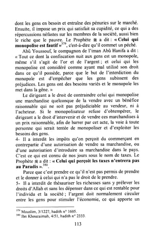 dont les gensen besoinet entraînedespénuriessur le marché.
Ensuite,il imposeun prix qui satisfaitsacupidité,ce qui a des
répercussionsnéfastessur lesmembresde la société,aussibien
le riche que le pauwe-.^!e Prophète W a dit : < Celui qui
monopoliseestfautif D"', c'est-à-drequ'il commetun péché.
Abû Youssouf, le compagnonde l'iman Abû Hanifa a dit :
< Tout ce dont la confiscationnuit aux gensest un monopole,
même s'il s'agit de l'or et de I'argent; et celui qui les
monopolise est considérécomme ayant mal utilisé son droit
dans ce qu'il possède,parce que le but de I'interdiction du
monopole est d'empêcher que les gens subissent des
préjudices.Les gensont desbesoinsvariéset le monopole les
met dansla gêne.>
Le dirigeanta le droit de contraindrecelui qui monopolise
une marchandisequelconquede la vendre avec un bénéfice
raisonnablequi ne soit pas préjudiciable au vendeur, ni à
I'acheteur. Si le monopolisateur refuse d'obtempétet, le
drigeant a le droit d'intervenir et de vendrecesmarchandisesà
un prix raisonnable,afin de barrerpar cet acte,la voie à toute
personnequi serait tentéede monopoliseret d'exploiter les
besoinsdesgens.
4- Il a interdit les impôts qu'on perçoit du commerçanten
contrepartied'une autorisationde vendre sa marchandise,ou
d'une autorisationd'introduire sa marchandisedans le pays.
C'est ce qui est connude nosjours sousle nom de taxes.Le
Prophèteffi u d:t : <<Celui qui perçoit lestaxesn'entrera pas
au Paradis>>.380.
Parcequec'estprendrece qu'il n'estpaspermisdeprendre
et le donnerà celuiqui n'a pasle droit de le prendre.
5- Il a interdit de thésauriserlesrichessessansy préleverles
droitsd'Allah et sanslesdépenserdansce qui estrentablepour
f individu et la société; I'argent doit normalementcirculer
entre les gens pour stimuler l'économie, ce qui apporte un
37n
Mouslim,3/1227,hadithn' 1605.
'*o
Ibn Khouzaimah,415l,hadithn" 2333.
I l3
 