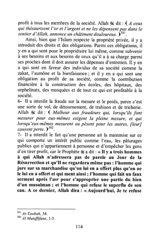 profit à tous les membresde la société.Allah -k dit : 4 a ceux
qui thésaurisentl'or et l'argent et ne lesdépensentpas dansle
sentierd'Allah, annonceun châtimenldoulour"u*. Ytr'.
Ainsi, bien que l'Islam respectela propriétéprivée, il y a
introduit desdroits et desobligations.Parmi cesobligations,il
y en a qui sontpour le propriétairelui même,comme subvenir
à sesbesoinset aux besoinsde ceux qu'il a à sa chargeparmi
sesprochesdont il doit assurerlesdépensesd'entretien.Il y en
a qui sont en faveur des individus de sa société cofirme la
zakat, l'aumône et la bienfaisance; et il y en a qui sont une
obligation au profit de sa société, corrune la contribution
financière à la construction des écoles, des hôpitaux, des
orphelinats,des mosquéeset de tout ce qui est profitable à la
société.
6- Il a interdit la fraudesur la mesureet le poids, parcec'est
une sorte de vol, de détournement,de trahisonet de tricherie.
Allah $* dit : { Malheur aux fraudeurs qui, lorsqu'ils font
mesurer pour eux-mêmesexigent la pleine mesure, et qui
lorsqu'eux-mêmesmesurentou pèsentpour les autres, fieurJ
causentperte. plae.
7- Il a interdit le fait qu'une personneait la mainmise sur ce
qui comporte un intérêt public cofirme I'eau, les pâturages
publics qui n'appartiennentà personneet d'empêcherles gens
d'en tirer profit, carle Prophète# a dit : <<il y a trois hommes
à qui Allah n'adressera pas de parole au Jour de la
Résurrectionet qu'fl ne regarderamêmepas : I'homme qui
jure sur sa marchandisequ'on lui en a offert plus qu'on ne
le lui en a offert et qui ment ainsi I I'homme qui fait un faux
serment après l'asr pour s'approprier une partie du bien
d'un musulman I et I'homme qui refuse le superflu de son
eau. A ce dernier, Allah dira : <<Aujourd'hui, Je te refuse
tu
At-Tawbah,34
3sz'
A't M";;fitjr;e, | _3.
114
 