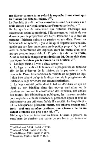 ma faveur comme tu as refusé le superflu d'une choseque
tu n'avais pas faite toi-même.,1383.
Le Prophète#Ea dit : <<Les musulmans sont des associéssur
trois choses: sur le pâturt1lrsur I'eau et sur le feu. rr"o.
8- Le système de successionqui distribue I'héritage aux
successeursselonla proximité,l'éloignementet I'utilité de ces
dernierspour le propriétairedesbiens.Personnen'a le droit de
partager I'héritage suivant sa passionet son désir. Parmi les
bienfaitsdece système,il y a le fait qu'il disperselesrichesses,
quelleque soit leur importanceen de petitespropriétés,et rend
ainsi la concentrationdes capitaux entre les mains d'un petit
groupepresqueimpossible.Le Prophète#Ea dit : <<En vérité,
Atlah a donné à chaqueayant droit son dû. On ne doit donc
pas léguer lesbienspar testamentà un héritier. >)'8t.
9- Les legspieux ; il y ena deuxcatégories:
a. Le legsparticulier à la famille et la progénituredu testateur
afin de les préserver de la misère, de la pauweté et de la
mendicité.Parmi lesconditionsde validitéde ce genrede legs,
il doit être stipulé qu'aprèsla disparition de la progénituredu
testatew,le legsreviendraauxæuwescaritatives.
b. Le legscaritatifpublic dont le but est d'utiliser ce qui est
légué ou son bénéfice dans des æuvres caritatives et de
bienfaisancecomme la constructiondes hôpitaux, des écoles,
des routes, des bibliothèquespubliques,les maisonssociales
pour orphelins,enfantsabendone's,personnesâgéeset tout ce
qui comporteuneutilité profitableàl a société.Le Prophèteffi a
dit : < Lorsqutune personnemeurt, Sesæuvres cessentsauf
trois : sauf une aumône continue, une scienceutile ou un
enfant vertueux qui prie pour lui. >>386.
l0-Le systèmede testamenten Islam. L'Islam a plescrit au
musulman de destiner une partie de ses biens par testament
383
Al Boukhari, 21834;hadithn" 2240.
38a
Ahmad,51364;hadithn" 23132.
'*t
Abû Dâwud,3lll4,hadith n" 2870.
386
Mouslim,3/1255;hadithn" 1631.
115
 
