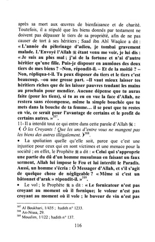 après sa mort aux æuwes de bienfaisance et de charité.
Toutefois, il a stipulé que les biens donnéspar testarnentne
doivent pas dépasserle tiers de sa propriété, afin de ne pas
causerde tort à ses héritiers; Saad ibn Abî v/aqâce a dit :
<<L'année du pèlerinage d'adieu, je tombai gravement
malade. L'Envoyé I'Allah # étant venu me voir, je lui dis :
<<Je suis au plus mal; j'ai de la fortune et n'ai d'autre
héritier qu'une fille, Puis-je disposeren aumônesdes deux
tiers de mesbiens ? -Non, répondit-il. - Et de la moitié ? -
Non, répliqua-t-il. Tu peux disposerdu tiers et Ie tiers c'est
beaucoup. {u une grossepart. -il vaut mieux laisser tes
héritiers riches que de leslaisserpauvres tendant lesmains
au prochain pour mendier. Aucune dépenseque tu auras
faite (pour les tiens), si tu as eu en vue la face d'Allah, ne
restera sans récompense,même la simple bouchée que tu
mets dans la bouchede ta femme... il sepeut que tu restes
en vie, ce serait pgur I'avantage de certains et le profit de
certainsautres.>'o''.
l1- Il a interdittout ce qui entredanscetteparoled'Allah $e :
( O lesCroyants ! Que lesuns d'entre vousne mangent pas
lesbiensdesautresitlégalement.p:et.
. La spoliation quelle qu'elle soit, parce que c'est une
injusticepour ceuxqui en sontvictimes et une menacepour la
société; eneffet, le Prophète# a dit : <<Celui qui s'approprie
une pafiie du dû d'un hommemusulmanen faisantun faux
serment, Allah lui impose le Feu et lui interdit le Paradis.
Aussi,un homme s'écria : Ô Messagerd'Allah, et s,il s'agit
de quelque chose de négligeable? <<Même si c'est un
bâtonnet d'arak >>répondit-il. D38e.
. Le vol ; le Prophète# a dit : <<Le fornicateur nnestpas
croyant au moment où il fornique; le voleur n'est pas
croyant au moment où il vole ; le buveur de vin n'est pas
rsr
41 Boukhari,l/435; hadithn' 1233.
ttt
An-Nitsa,29.
38e
Mouslim,l/122;hadith n" 137.
116
 