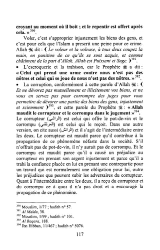 croyant au moment où il boit ; et le repentir estoffert après
cela.,r390.
Voler, c'est s'approprierinjustementles biensdesgens,et
c'est pour celaque I'Islam a prescritune peinepour ce crime.
Allah Ssdit : I Le voleur et la voleuse,à tous deux coupezla
main, en punition de ce qu'ils se sont acquis, et comme
châtimentde tapart d'Allah. Altah estPuissantet Sage.)3er.
o L'escroquerie et la trahison, car le Prophète tÆa dit :
< Celui qui prend une arme contre nous n'est pas des
nôtresetceluiquisejouedenousn'estpasdesnôtrôs.>>392.
. La corruption, conformémentà cetteparole d'Allah dç : (
Et ne dëvorezpas mutuellementet illicitement vosbiens,et ne
vous en servez pas pour corrompre des juges pour vous
permettre de déugyerunepartie desbiensdesgens, injustement
et sciemment)"', et cette parole du Prophète*, : < Altah
maudit le corrupteur et le corrompu dansle jugement >>3e4.
Le corrupteur (*+it-it; est celui qui offre le pot-de-vin et le
corrompu (ç+il/l) est celui qui le reçoit. Dans une autre
version,on cite aussi(olll-ll) et il s'agit de I'intermédiaireentre
les deux. Le com-rpteurest maudit parce qu'il contribue à la
propagationde ce phénomènenéfastedans la société.S'il
n'offrait pasde pot-de-vin,il n'y auraitpasde corrompu.Etle
coTrompu est maudit parce qu'il a causé un préjudice au
comrpteur en prenant son argent injustementet parce qu'il a
trahi la confianceplacéeen lui enprenantunecontrepartiepour
un travail qui est normalementune obligation pour lui, outre
les préjudicesque peuventsubir les adversairesdu comrpteur.
Quantà I'intermédiaireentrelesdeux, il a reçu du comrpteuret
du coûompu ce à quoi il n'a pas droit et a encouragéla
propagationde cephénomène,
3eo
Mouslim,1/77; hadithn" 5?.
3et
Al Maida,38.
3e2
Mouslim,l/99;hadithno 101.
3ei
Al Baqara, 188.
3eaIbn Hibban,lll467; hadithn" 5076.
rt7
 