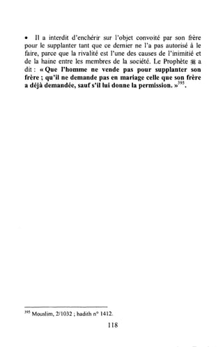 o Il a interdit d'enchérir sur I'objet convoité par son frère
pour le supplantertant que ce dernierne I'a pas autoriséà le
faire, parceque la rivalité est I'une des causesde I'inimitié et
de la haine entre les membresde la société.Le Prophèteffi a
dit : <<Que I'homme ne vende pas pour supplanter son
frère ; qu'il ne demandepas en mariage celleque son frère
a déjà demandée,sauf s'il lui donne ta permission.#".
3e5
Mouslim, 211032; hadith n" 1412.
118
 