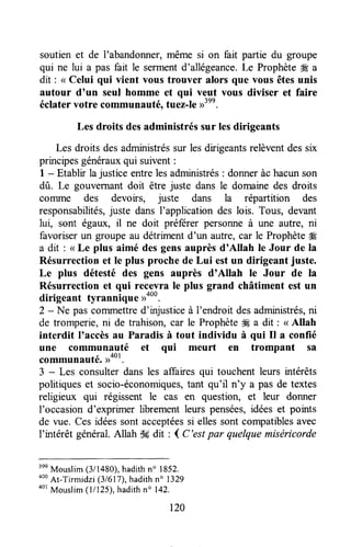 soutien et de I'abandonner,même si on fait partie du groupe
qui ne lui a pas fait le sermentd'allégeance.Le Prophète# a
dit : < Celui qui vient vous trouver alors que vous êtesunis
autour d'un seul homme et qui veut vous diviser et faire
éclatervotre communauté,tuez-Ie>r'nn.
Les droits desadministrés sur lesdirigeants
Les droits desadministréssur lesdirigeantsrelèventdessix
principesgénérauxqui suivent:
1 - Etablir la justice entrelesadministrés: donneràchacunson
dû. Le gouvernantdoit être juste dans le domainedes droits
conune des devoirs, juste dans la répartition des
responsabilités,juste dans I'application des lois. Tous, devant
lui, sont égaux, il ne doit préferer personneà une autre, ni
favoriserun groupe au détrimentd'un autre,car le Prophète#
a dit : < Le plus aimé desgensauprès d'Allah le Jour de la
Résurrection et le plus proche de Lui estun dirigeant juste.
Le plus détesté des gens auprès d'Allah le Jour de la
Résurrection et qui rec.evrale plus grand châtiment est un
dirigeant tyrannique ))ouu.
2 - Ne pascommettred'injusticeà l'endroit desadministrés,ni
de tromperie,ni de trahison, cat le ProphèteW a dit : < Allah
interdit I'accèsau Paradisà tout individu à qui Il a confié
une communauté et qui meurt en trompant sa
communauté.>root.
3 - Les consulterdansles affairesqui touchent leurs urtérêts
politiqueset socio-économiques,tant qu'il n'y a pas de textes
religieux qui régissent le cas en question, et leur donner
I'occasion d'exprimer librementleurs pensées,idées et points
de vue. Cesidéessontacceptéessi ellessontcompatiblesavec
I'intérêt général.Allah S#dit : ( C'estpar quelquemiséricorde
3ee
Mouslim(3/1480),hadithn" 1852.
ooo
At-Tirmidzi (3/617),hadithn" 1329
aor
Mouslim(1/125),hadithn' 142.
120
 