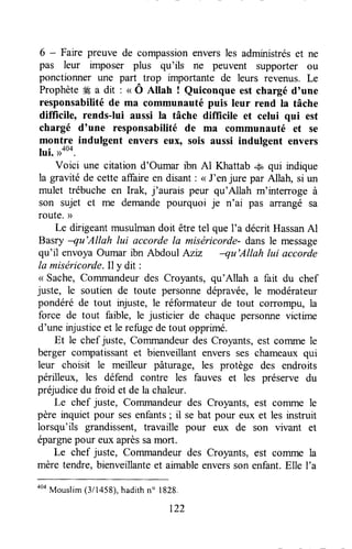 6 - Faire preuve de compassionenversles administréset ne
pas leur imposer plus qu'ils ne peuvent supporter ou
ponctionner une part trop importante de leurs revenus. Le
Prophète# a dit' n Ô Ailah ! Quiconque est chargé d'une
responsabilitéde ma communauté puis leur rend la tâche
difficile, rends-lui aussi la tâche diflicile et celui qui est
chargé d'une responsabilité de ma communauté et se
montre indulgent envers eux, sois aussi indulgent envers
lui. r>aoa.
Voici une citation d'Oumar ibn Al Khattab .s* qui indique
la gravitéde cette affaireen disant: <<J'enjure par Allah, si un
mulet trébuche en lrak, j'aurais peur qu'Allah m'interroge à
son sujet et me demandepourquoi je n'ai pas arrangé sa
route.)>
Le dirigeantmusulmandoit êtretel queI'a décrit HassanAl
Basry -qu'Allah lui accorde la miséricorde- dansle message
qu'il envoyaOumar ibn Abdoul Azu -qu'Allah lui accorde
la miséricorde.Ily dit :
< Sache,Commandeurdes Croyants, qu'Allah a fait du chef
juste, le soutien de toute personnedépravée,le modérateur
pondéré de tout injuste, le réformateur de tout coTrompu,la
force de tout faible, le justicier de chaquepersonnevictime
d'une njustice et le refugedetout opprimé.
Et le chef juste, Commandeurdes Croyants,est comme le
berger compatissantet bienveillant envers ses chameaux qui
leur choisit le meilleur pâturage, les protège des endroits
périlleux, les défend contre les fauves et les préserve du
préjudicedu froid et de la chaleur.
Le chef juste, Commandeurdes Croyants, est comrne le
père inquiet pour sesenfants; il se bat pour eux et les instruit
lorsqu'ils grandissent,travaille pour eux de son vivant et
épargnepour eux aprèssamort.
Le chef juste, Commandeurdes Croyants, est cofilme la
mère tendre,bienveillanteet aimableenversson enfant.Elle I'a
aoa
Mouslim(3/1458),hadithn" 1828.
t22
 