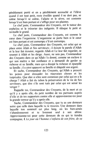péniblementporté et en a péniblementaccouché et l'élève
quand il est tout petit, reste éveilléequand il ne dort pas, se
calme lorsqu'il se calme, I'allaite et le sèwe, est contente
lorsqu'ilestbienportantet s'affligepour sesplaintes.
Le chefjuste, Commandeurdes Croyants,est le tuteur des
orphelins et le trésorier des indigents. Il éduque le petit et
ravitaillele grand.
Le chef juste, Commandeurdes Croyants, est colrlme le
cæur dansl'organisme.L'organismese porte bien si le cæur
estbienportantet estcorrompus'il estcorrompu'
Le chef juste, commandeurdes croyants, est celui qui se
place entre Allah et Sesserviteurs; il écoutela parole d'Allah
et la leur fait écouter,regardeAllah et Le leur fait regarder,se
soumet à Allah et les dirige. Aussi, ne sois pas, Commandeur
des Croyantsdansce qu'Allah t'a donné,commeun esclaveà
qui son maître a fait confiance et a demandéde garder sa
richesseet sa famille,maisqui a dissipéla richesseet éparpillé
safamille; il a ainsiappauwisafamilleet dilapidésonargent.
Et sache,Commandeurdes Croyants, qu'Allah a prescrit
les peines pour dissuader les mauvaises choses et les
turpitudes.Que dre si ellessontcommisespar celuiqui en a la
charge? Allah a fait du talion la préservationde la vie de Ses
serviteurs,que dre s'ils sont tués par celui qui est senséles
venger?
Rappelletoi, Commandeurdes Croyants,de la mort et ce
qu'il y a aprèselle, du petit nombre de tes partisansauprès
d'elle et de tes supporterscontreelleet approvisionne-toipour
la grandeterreurqu'il y a aprèselle.
Sache,Commandeurdes Croyants,que tu as une demeufe
autre que celle danslaquelletu te trouves.Une demeuredans
laquelle ton sommeil est plus long, où les bien-aimés
t'abandonneront et te liweront seul à son abîme.
Approvisionne-toi pour cette demeure de ce qui te tiendra
compagnie,( Lejour où l'hommes'enfuira de sonfrère, de sa
r23
 