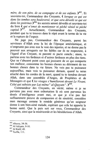 mère, de son père, de sa compagneet de sesenfants.)405.Et
souviens-toi,Commandeurdes croyants, { lorsque ce qui est
dans les tombessera bouleversë,et que sera dévoitéce qui est
dans lespoitrines ooulessecretsserontdévoiléset souviens-toi
du liwe .13ui n'omet de mentionnerni pêchévéniel ni pêché
capital. p+oz. Actuellement, Commanà.* des Croyants,
pendantque tu te trouves dansle répit avant le terme de ta vie
et la rupturede l'espoir.
Ne juge pâs, Commandeur des Croyants, parmi les
serviteurs d'Allah avec la loi de l'époque antéislamigue,et
n'empruntepasaveceux la voie desinjustes,et ne donnepasle
pouvoir aux arrogantssur les faibles car ils ne respectent,à
l'égard d'un croyant, ni parenté ni pacte conclu; sinon, Tu
partirasavectes fardeauxet d'autresfardeauxenplus destiens.
Que ne t'abusentpoint ceux qui jouissentde ce qui comporte
ton malheur,consommeles bonneschosesau détrrmentde tes
bonnes chosesdans ta vie future. Ne vois pas ta puissance
aujourd'hui, mais vois ta puissancedemain, quand tu seras
attachédansles cordesde la mort, quandtu te tiendrasdevant
Allah, dans une assembléed'Anges, de prophètes et de
Messagerset que ( les visagess'humilieront devantLe vivant,
Celuiqui subsistepar Lui-même"al-Qayyum".)408.
Commandeur des Croyants, €fl vérité, même si je ne
parviens pas avec mon exhortation là où sont parvenus les
doués d'urtelligenceavant moi, et que je n'ai pas fait
suffisammentpreuve de compassionet de sincérité,considère
mon messagecornme le remède généreux qu'un soigneur
donneà son bien-aimémalade,espérantque celalui apportela
bonne santé. Que la paix soit sur vous, commandeur des
Croyants,ainsiquela miséricordeet lesbénédictionsd'Allah.
oot
Abasra,34-36.
406
Al Adiyare,9-10.
oo7
Al Kah{,49.
oot
Ta-Ha.11L
124
 