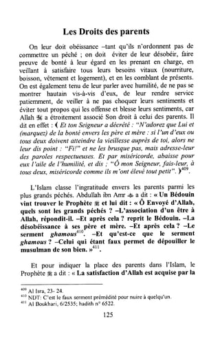 LesDroitsdesparents
On leur doit obéissance-tant qu'ils n'ordonnent pas de
commettre un péché ; on doit éviter de leur désobéir,faire
preuve de bonté à leur égard en les prenant en charge, en
veillant à satisfaire tous leurs besoins vitaux (nourriture,
boisson,vêtementet logement),et en lescomblantde présents.
On est égalementtenu de leur parler avechumilité, de ne pas se
montrer hautain vrs-à-vis d'eux, de leur rendre service
patiemment,de veiller à ne pas choquer leurs sentimentset
éviter tout propos qui lesoffenseet blesseleurssentiments,car
Allah dd a étroitementassociéSon droit à celui desparents.Il
dit en effet : I nt tun Seigneura décrétë: "N'adorez queLui et
(marquez)de la bontéenverslespère et mère: si l'un d'eux ott
tousdeux doivent atteindrela vieillesseauprèsde toi, alors ne
leur dispoint : "Fi!" et ne les brusquepûs, maisadresse-leur
des paroles respectueuses.Et par^miséricorde, abaissepour
eux l'aile de l'humilité, et dis ; "O mon Seigneur,fais-leur, ù
tousdeux,miséricordecommeilsm'ont élevi toutpetit" .Yo0e.
L'Islam classe I'ingratitude envers les parents parmi les
plus grandspéchés.Abdullah ibn Amr S a dit : <<Un Bédouin
vint trouver te Prophète #Éet lui dit : .. Ô Entoyé d'Allah,
quels sont les grands péchés? -L'association d'un être à
Allah, répondit-il. -Et après cela? reprit le Bédouin. -La
désobéissanceà ses père et mère. -Et après cela? -Le
serment ghamou.soto.-Et qu'est-ce que le serment
ghamou.s? -Celui qui étant faux permet de dépouiller le
musulmande sonbien. ,rott.
Et pour indiquer la place des parents dans I'Islam, le
Prophète# a dit : < La satisfactiond'Allah estacquisepar la
4oe
Al sra,23- 24.
o'o
NDT' C'estle faux sermentpréméditépournuireà quelqu'un.
4rl Al Boukhari,612535;hadithn" 6522.
t25
 