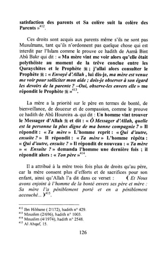 satisfaction des parents et Sa colère suit la colère des
Parents
Ces droits sont acquisaux parentsmême s'ils ne sont pas
Musulmans,tant qu'ils n'ordonnentpas quelquechosequi est
interdit par l'Islam coilune le prouve ce hadith de Asmâ Bint
Abû Bakr qui dit : <<Ma mère vint me voir alors qu'elle était
polythéiste au moment de la trêve conclue entre les
Quraychites et le Prophète #E; j'allai alors consulter le
ProphèteÆ: <<Envoyéd'Allah, lui dis-j%ma mèreestvenue
me voir pour solliciter mon aide ; dois-je obserter ù son égard
les devoirs de Ia parente ? -Oui, observe-lesenvers elle >>me
répondit le Prophèteffi rrot'.
La mère a la priorité sur le père en termes de bonté, de
bienveillance,de douceuret de compassion,cornmele prouve
ce hadithde Abû Houreira..*aqui dit : tln homme vint trouver
le Messager d'Allah #, et dit : ,, Ô Messfigerd'Allah, quelle
est la personne la plus digne de ma bonne compagnie? >>ll
répondit : <<Ta mère>>L'homme reprit z <<Qai d'autre,
ensuite? >>Il répondit : <<Ta mère>>L'homme répéta :
,, Qui d'autre, ensuite ? DIl répondit de nouveau z<<Ta mère
>><( Ensuite ? >>demanda I'homme une dernière fois ; il
répondit alors t <<Tonpère rroto.
I1 a attribuéà la mèretrois fois plus de droits qu'au père,
car la mère consentplus d'efforts et de sacrificespour son
enfant,ainsi qu'Allah l'a dit dansce verset : 4 nt Nous
avonsenjointà l'hommede la bontéenverssespère eI mère:
Sa mère l'a péniblement porté et en a pëniblement
accouchë...Yott.'
ott
Ibn Hibbane(21172),hadithno 429.
a13
Mouslim(21696),hadithn' 1003.
ota
Mouslim(4/1974),hadithn' 2548.
4r5
Al Ahqafi15.
t26
 