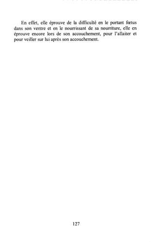 En effet, elle éprouve de la difficulté çn le portant fætus
dans son ventre et en le nourrissantde sa nourriture, elle en
éprouve encore lors de son accouchement,pour I'allaiter et
pour veiller sur lui aprèssonaccouchement.
t27
 