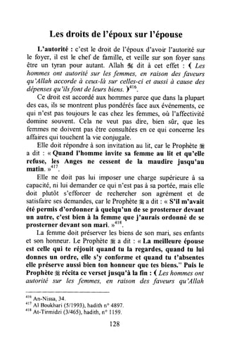 Les droits deloépouxsur l'épouse
L'autorité : c'est le droit de l'époux d'avoir l'autorité sur
le foyer, il est le chef de famille, et veille sur son foyer sans
être un tyran pour autant. Allah ik dit à cet effet : ( Les
Itommesont autoritë sur les femmes, en raison desfaveurs
qu'Allah accorde à ceux-là sur celles-ci et aussià causedes
dépensesqu'ils font de leursbiens.)416.
Ce droit est accordéaux hommesparceque dansla plupart
descas,ils semontrentplus pondérésfaceaux événements,ce
qui n'est pas toujoursle cas chezles femmes,où I'affectivité
domine souvent. Cela ne veut pas dire, bien sûr, que les
femmesne doivent pas être consultéesen ce qui concerneles
affairesqui touchentla vie conjugale.
Elle doit répondreà son invitation au lit, car le Prophèteffi
a dit : < Quand I'homme invite sa femme au lit et qu'elle
refuse, lpl Anges ne cessent de Ia maudire jusqu'au
matin. uot7.
Elle ne doit pas lui imposer une charge supérieureà sa
capacité,ni lui demanderce qui n'estpasà saportée,maiselle
doit plutôt s'efforcer de rechercher son agrément et de
satisfairesesdemandes,car le Prophèteffi a dit : < Soilm'avait
étépermis d'ordonner à quelqu'un de seprosterner devant
un autre, c'est bien à la femme que j'aurais ordonné de se
prosternerdevantsonmari. ,rot*.
La femmedoit préserverles biensde son mari, sesenfants
et son honneur.Le Prophète4ga dit : < La meilleure épouse
est celle qui te réjouit quand tu la regardes,quand tu lui
donnes un ordre, elle s'y conforme et quand tu t'absentes
elle préserve aussibien ton honneur que tes biens." Puis Ie
Prophète# récita ceversetjusqunàIa fin : ( Leshommesont
autorité sur les femmes, en raison des faveurs qu'Allah
otu
An-Nissa,34.
4r?
Al Boukhari(511993),hadithn" 4897.
orB
At-Tirmidzi (3/465),hadith,no I 159.
128
 