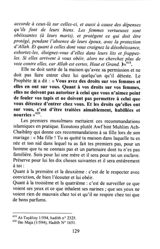 ûccorde à ceux-là sur celles-ci, et aussià causedes dépenses
qu'ils font de leurs biens. Les femmes vertueuses sont
obéissantes (à leurs maris), et protègent ce qui doit être
protégé, pendant I'absence de leurs époux, evec la protection
d'Allah. Et quant à cellesdont vouscraignezIa désobéissance,
exhortez-les, éloignez-vottsd'elles dans leurs lits et frappez-
les. Si elles arcivent à vous obéir, alors ne cherchezplus de
voie contreelles,car Allah estcertes,Haut et Grand. )>otn.
Elle ne doit sortir de la maisonqu'avec sapermissionet ne
doit pas faire entrer chez lui quelqu'un qu'il déteste. Le
Prophèteffi a dit : <<vous avez des droits sur vos femmes et
elles en ont sur vous. Quant à vos droits sur vos femmes,
ellesne doivent pas autoriser à celui que vousn'aimez point
de fouler vos tapis et ne doivent pas permettre à celui que
vous détestezd'entrer chez vous. Et les droits quoellesont
sur vous, .c'est d'être traitées aimablement, habillées et
nourries ,>020.
Les premiers musulmansmettaient ces recommandations
islamiquesenpratique.Ecoutonsplutôt Awf bint Muhlim Ach-
Chaibânyqui donnecesreçommandationsà sa fille lors de son
mariage: < Ma fille ! Tu asquitté ta maisondanslaquelletu es
néeet ton nid dans lequeltu as fait tes premierspas,pour un
homme que tu ne connaispaset un partenairedont tu n'es pas
familière.Soispour lui unemèreet il serapour toi un esclave.
Préservepour lui lesdix chosessuivanteset il seraentièrement
àtoi:
Quant à la premièreet la deuxième: c'est de le respecteravec
conviction,debien l'écouteret lui obéir.
Quantà la troisièmeet la quatrième:c'est de surveillerce que
voient sesyeux et ce que inhalentsesnarines; que sesyeux ne
voientrien de mauvaissheztoi et qu'il ne respirecheztoi que
debonsparfums.
are
At-Tayâlisyl/594, hadithn" 2325.
020
lbn Maja (l/sg4), HadithN" 1651.
t29
 