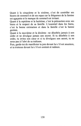 Quant à a cinquième et la sixième, c'est de contrôler ses
heuresde sommeilet de sesrepascar la fréquencede la famine
est agaçanteet le manquede sommeil est irritant.
Quant à la septièmeet la huitième,c'est la précautionavec ses
biens et le respect de sa famille. L'essentiel dans les biens,
c'est la bonne estimation et dans la famille c'est la bonne
gestion.
Quant à la neuvièmeet la dixième : ne désobéisjamais à son
ordre et ne divulgue jamais son secret.Si tu désobéisà son
ordre, tu irrites son ccÊuret si tu divulgues son secret,tu ne
seraspasà I'abri de satrahison.
Puis,garde-toide manifestertajoie devantlui s'il estsoucieux,
et ta tristessedevantlui s'il estcontentet radieux.
130
 