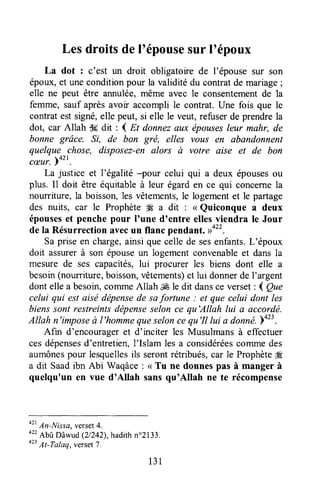 Lesdroitsdel'épousesurl'époux
La dot : c'est un droit obligatoirede l'épouse sur son
époux,et uneconditionpour la validité du contratde mariage;
elle ne peut être annulée,même avec le consentementde la
femme, sauf aprèsavoir accompli le contrat. Une fois que le
contrat estsigné,elle peut, si elle le veut, refuserde prendrela
dot, car Allah S5dit : 4 gt donnezaux épousesleur mahr, de
bonne grâce. ^ft, de bon grë, elles vous en abandonnent
quelque chose, disposez-enalors à votre aise et de bon
cæur.p+zt.
La justice et l'égalité -pour celui qui a deux épousesou
plus. Il doit être équitableà leur égarden ce qui concernela
nourriture, la boisson,les vêtements,le logementet le partage
des nuits, car le ProphèteH a dit : < Quiconque a deux
épouseset penchepour I'une d'entre ellesviendra le Jour
de la Résurrectionavecun flanc pendant. Do".
Sa priseen charge,ainsi que celle de sesenfants.L'époux
doit assurerà son épouseun logement convenableet dans la
mesure de ses capacités,lui procurer les biens dont elle a
besoin(nourriture,boisson,vêtements)et lui donnerde I'argent
dont ellea besoin,cofirmeAllah,JÉle dit dansce verset: ( Que
celui qui est aisé dépensede safortune : et que celui dont les
bienssont restreintsdépenseselon ce qu'Allah lui a accordé.
Atlah n'imposeà t'hommequeseloncequ'Il lui a donné.p+z:.
Afin d'encourageret d'inciter les Musulmansà effectuer
cesdépensesd'entretien,l'Islam les a considéréescommedes
aumônespour lesquellesils serontrétribués,car le Prophète#E
a dit Saadibn Abi Waqâce: < Tu ne donnespas à manger à
quelqu'un en vue d'Allah sansqu'Allah ne te récompense
o"
An-Nitsa, verset4.
o"
AbttDâwud(2/242),hadithn"2133.
o"
At-Tolaq,verset7.
131
 