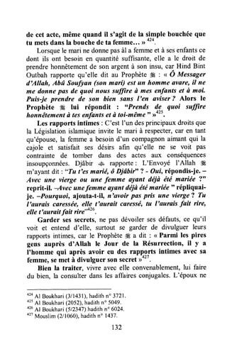 de cet acte,même quand il s'agit de la
ïrynt*
bouchéeque
tu metsdansla bouchede ta femmE...n*"' .
Lorsquele mari ne donnepasà1a femmeet à sesenfantsce
dont ils ont besoin en quantité suffisante, elle a le droit de
prendre honnêtementde son argentà son insu, car Hind Bint-Outbah
rapporte qu'elle dit au Prophète ff : u ô Messager
d'Allah, Abû Soufyun (son mari) est un homme avare, il ne
me donne pas de quoi nous suffire à mes enfants et ù moi.
Puis-je prendre de son bien sflns l'en aviser ? Alors le
Prophète W lui répondit z "Prends dÊ. quoi suffire
honnêtementù tesenfants et ù toi-même " >*".
Les rapports intimes : C'est l'un desprincipauxdroitsque
la Législation islamique invite le mari à respecter,car en tant
qu'épouse,la femme a besoin d'un compagnonaimant qui la
cajole et satisfait ses désirs afin qu'elle ne se voit pas
contrainte de tomber dans des actes aux conséquences
insoupçonnées.Djâbr **à rapporte: L'Envoyé I'Allah H
m'ayant drT: "Tu t'esmarié, ô Diâbir" ? - Oui, répondis-ie. -
Avec une vierge ou une femme ayant déiù été mariée ?"
reprit-il, -Avec unefemme ayant déiù étëmariée " répliquai-
je, -Pourquoi, ajouta-t-ilo n 'avoir pas pris une vierge? Tu
l'aurais caressée,elle t'aurait caressé,tu l'aurais fait rire,
elle t'aurait fait rire"az6.
Garder ses secrets,ne pas dévoiler sesdéfauts,ce qu'il
voit et entend d'elle, surtout se garder de divulguer leurs
rapports intimes, car le Prophèteffi a dit : < Parmi les pires
gens auprès d'Allah le Jour de la Résurrection, il y ù
I'homme qui après avoir eu des rapp,gfts intimes avec sa
femme,semet à divulguer sonsecret
Bien la traiter, viwe avec elle convenablement,lui faire
du bien, la consulterdansles affaires conjugales.L'époux ne
ne gl Boukhari(3ll43l), hadithn" 3721.
425
Al Boukhari(2052),hadithn" 5049.
az66l Boukhari(5/2347)hadithn" 6024.
027
Mouslim(211060),hadithn" 1437.
t32
 