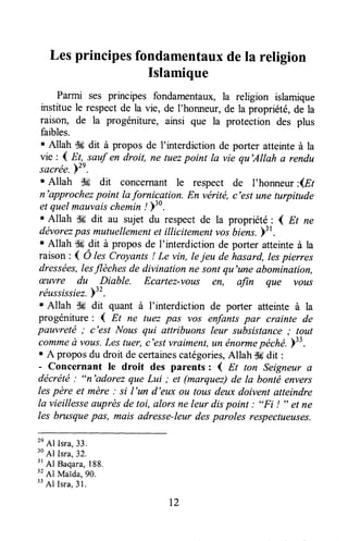 Lesprincipesfondamentauxdela religion
Islamique
Parmi ses principes fondamentaux,la religion islamique
instituele respectde la vie, de l'honneur,de la propriété,de la
raison, de la progéniture, ainsi que la protection des plus
faibles.
' Allah -,k dit à propos de f interdiction de porter atteinte à la
vie : 1 Et ^sauf en droit, ne tuezpoint la vie qu'Allah a rendu
sacrée.'l'e.
. Allah $# dit concernant le respect de l'honneur:ûEt
n'approchezpoint la forniçgtion. En vérité, c'est une turpitude
et quelmauvaischemin/ )'0.
' Allah dd dit au sujet du respect de la propriété: I Et ne
dévorezpas mutuellementet illicitement vosbiene.)3
t.
' Allah d# dit à propos de I'interdiction de porter atteinteà la
raison: ( Ô lescroyants ! Le vin, lejeu de hasard, lespierres
dressées,lesflèches de divination ne sont qu'une abomination,
æuvre du Diable. Ecartez-vous êH, afin que vous
réussissiez.ï32.
' Allah s# dit quant à I'interdiction de porter atteinte à la
progéniture: ( Et ne tuez pas vos enfantspar crainte de
pauvreté ; c'est Nous qui afiribuons leur subsistance; lout
commeà vous.Les tuer, c'est vraiment,un énormepéché.Y33.
. A proposdu droit de certainescatégories,Allah dddit :
- Concernant le droit des parents : { Et ton Seigneura
décrété: "n'adorez que Lui ; et (marquez)de la bonté envers
lespère et mère: si l'un d'eux ou tous deuxdoivent atteindre
la vieillesseauprèsde toi, alors ne leur dispoint : "Fi ! " et ne
les brusquepas, mais adresse-leurdesparoles respectueuses.
2e
Al Isra,33.
30
Al Isra,32.
'r
Al Baqara,188.
" Al Maida,90.
33
Al Isra,3l .
T2
 