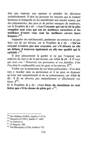 doit pas imposer son opinion et prendre les décisions
unilatéralement.Il doit lui procurer les moyensqui la rendent
heureuseet tranquilleen lui manifestantsonsincèreamour,par
desplaisanteries,desjeux et de petitesmarquesde tendresse,
car le Prophète# a dit : <<Les Croyants qui ont Ia foi ta plus
complète sont ceux qui ont les meilleurs caractères et les
meilleurs d'entre vous sont les meilleurs envers leurs
femmes.rrot*.
Supportersesméchancetés,pardonnerseserreurset ne pas
faire cas de ses bévues, car le Prophète # a dit : <<eu'un
croyant n'exècre pas une croyante, car s'il détesteen elle
un défautr^il trouvera égalementen elle une qualité qui le
satisfait,r42'.
Il doit jalousement la garder et ne pas I'exposer aux
endroitsdu mal et de la perversion,car Allah $fi dit : { Ô ,oos
qui avez cru ! Préservezvos personneset vosfamilles, d'un
Feu dont le combustiblesera lesgenset lespierres. p+30.
Veiller sur la protectionde sesbiensparticuliers: Il ne doit
rien y toucher sans sa permission et il ne peut en disposer
qu'avec son eonsentementet en sa connaissance,car Allah $#
dit : ( Et ne dëvorezpas mutuellement et illicitement vos
biens.)431.
Et le Prophèteffi a dit : <<Les biens du musulman ne sont
licites que s'il lesdonne de plein gré. #32.
ot*
Ibn Hibbane(9/483),hadithn" 4176.
o2n
Mouslim(211091),hadithno 1469.
o3o
At-Tahrim,6.
43t
Al Baqara,188.
o"
Ad-Dârulqutny(3126),hadithn" 92.
133
 