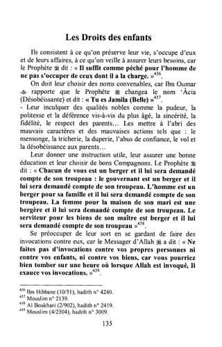 LesDroitsdesenfants
Ils consistentà ce qu'on préserveleur vie, s'occuped'eux
et de leursaffaires,à cequ'on veilleà assurerleursbesoins,car
le Prophète*qdit : < Il suffit commepéchépour I'homme de
ne pass'occuperde ceuxdont il a ta charge.
On doit leur choisirdesnomsconvenables,car Ibn Oumar
..*, rapporle que le Prophète # changea le nom 'Âcia
(Désobéissante)et dit : <<Tu esJamila (Bette)
- Leur inculquer des qualités nobles cornme la pudeur, la
politesseet la déferencevis-à-visdu plus àgé,la sincérité,la
fidélité, le respect des parents... Les mettre à I'abri des
mauvais caractèreset des mauvaises actions tels que : le
mensonge,la tricherie,la duperie,I'abusde confiance,le vol et
la désobéissanceauxparents...
Leur donner une instruction utile, leur assurerune bonne
éducationet leur choisir de bons Compagnons.Le Prophèteffi
dit : < Chacun de vous est un berger et il lui sera demandé
compte de son troupeau : le gouvernant est un berger et il
lui serademandécomptede sontroupeau.L'homme estun
berger pour sa famille et il lui serademandécompte de son
troupeau. La femme pour Ia maison de son mari est une
bergère et il lui serademandécomptede son troupeau.Le
serviteur pour les biens de son maître est berger et il lui
serademandécomptede sontroupeaurro38.
Se préoccuper de leur sort en se gardant de faire des
invocationscontreeux, car le Messagerd'Allah *€ a dit : < Ne
faites pas d'invocations contre vos propres personne$ni
contre vos enfants, ni contre vos biens, car vous pourriez
bien tomber sur une heure où lorsque Allah est invoqué, Il
exaucevosinvocations,uo3n.
o'u
lbn Hibbane(10/51),hadithn" 4240.
a37
Mouslimn" 2139.
438
Al Boukhari(21902),hadithn" 2419.
o3e
Mouslim (412304),hadithn" 3009.
135
 
