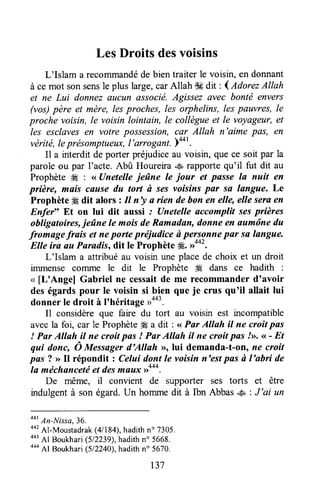 LesDroits desvoisins
L'Islam a recolrlmandéde bien traiter le voisin, en donnant
à ce mot sonsensle plus large,carAllah s# dit : l AdorezAllah
et ne Lui donnez aucun associé.Agissez ruec bonté envers
(vos)père et mère, lesprocltes, les orphelins, les pauvres, le
proche voisin, le voisin lointain, le collègueet le voyageur,et
les esclavesen votre possession,car Allah n'aime pas, en
vérité,leprésomptuetnc,I'arrogafi.Y4or.
Il a rnterditde porter préjudiceau voisin, que ce soit par la
parole ou par l'acte. Abû Houreira ,.Èarapportequ'il fut dit au
Prophète W : <<Unetelle jeûne le jour et passe la nuit en
prière, mais cfiuse du tort rùses voisinspflr so langue. Le
Prophète # dit alors zIl n'y a rien de bon en elle, elle seraen
Enfer" Et on lui dit aussi : Unetelle accomplit sesprières
obligatoires,jeûne le mois deRamadan,donne en aumône du
fromage frais et neporte prëjudice à pers^onnepûr sa langue.
EIle ira au Paradis, dit le Prophète ffi. D**'.
L'Islam a attribué au voisin une place de choix et un droit
immense corrrme le drt le Prophète Æ dans ce hadith :
< [L'Angel Gabriel ne cessaitde me recommanderd'avoir
des égards pour le voisin si b.ienque je crus qu'il allait lui
donner le droit à I'héritage))**'.
I1 considèreque faire du tort au voisin est incompatible
avecla foi, car le Prophète# a dit : <<Par AUah iI ne croit pas
! Par Allah il ne croit pas ! Par Allah il ne croit pas!>>.<<- Et
qui donc, Ô Messagerd'Allah >>rlui demanda-t-on, ne croit
pas ? > Il répondit : Celui dont le voisin n'est pasù I'abri de
la méchancetëet desmflux >rooo.
De même, il convient de supporter ses torts et être
indulgentà son égard.Un hommedit à Ibn Abbas.$l,: J'ai un
oot
An-Nissa,36.
oot
Al-Moustadrak(4/184),hadithno 7305.
443
Al Lloukhari(512239),hadithn" 5668.
444
Al Boukhari(512240),hadithn" 5670.
137
 