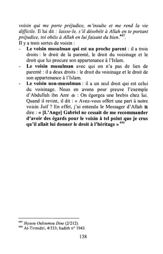 voisin qui me porte préjudice, m'insulte et me rend la vie
dfficile. Il lui dit ; laisse-le,s'il désobéità Allah en teportant
préjudice, toi obéisà Atlah en lui faisant du bien.aa5.
Il y a trois sortesdevoisin :
- Le voisin musulman qui est un proche parent : il a trois
droits : le droit de la parenté,le droit du voisinage et le
droit quelui procuresonappartenanceà l'Islam.
- Le voisin musulman avec qui on n'a pas de lien de
parenté: il a deuxdroits : le droit du voisinageet le droit de
sonappartenanceà l'Islam.
- Le voisin non-musulman : il a un seul droit qui est celui
du voisinage. Nous en avons pour preuve I'exemple
d'Abdullah ibn Amr .su: On égorgeaune brebis chez lui.
Quandil revint, il dit : <<Avez-vousoffert unepart à notre
voisin Juif ? En effet, j'ai entendule Messagerd'Allah ffi
dre : <<[L'Ange] Gabriel ne cessaitde me recommander
d'avoir deségardspour le voisin à tel point que je crus
qu'il allait lui donner le droit à I'héritage rroo6
oot
lhyaou OuloumouDine (2/212).
oou
At-Ti.midzi, 41333;hadithno 1943.
138
 