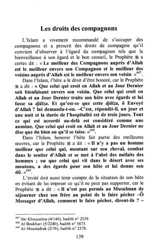 Les droits descompagnons
L'Islam a vivement reconunandé de s'occuper des
compagnonset a prescrit des droits de compagnie qu'il
convient d'observer à l'égard du compagnon tels que la
bienveillance à son égard et le bon conseil, le ProphèteÆ a
certesdit : < Le meilleur des Compagnons auprès d'Allah
est le meilleur envers son Compagnon et le meilleur des
voisinsauprèsd'Attah estIe meilleur enverssonvoisin. r>447.
DansI'Islarrql'hôte a le droit d'être honoré,car le Prophète
ffi a dit : <<Que celui qui croit en Altah et au Jour Dernier
soit bienfaisant envers son voisin. Que celui qui croit en
Allah et au Jour Dernier traite son hôte avec égards et lui
fasse sa djâïza. Et qu'est-ce que cette diâïza, ô Envoyé
d'Allah ? lui demanda-t-on.-C'est, répondit-il, un jour et
une nuit et Ia durée de I'hospitalitéest de trois jours. Tout
ce qui est accordé au-delà est considéré comme une
aumône. Que celui qui croit en Atlah et au Jour Dernier ne
diseque du bien ou qu'il setaise.#o*.
Dans l'Islam, honorer I'hôte fait partie des meilleures
ceuvres,car le Prophète4Éa dit : <<Il n'y a pas un homme
meilleur que celui {ui, montant sur son cheval, combat
dans le sentier d'Allah et se met à I'abri des méfaits des
hommes I ou que celui qui vit dans le désert avec ses
moutons, ^ des égards pour son hôte et lui donne son
dû. )>44e.
L'invité doit aussitenir compte de la situationde son hôte
en évitant de lui imposerce qu'il ne peut pas supporter,car le
Prophète49 a dit : < Il n'est pas permis au Musulman de
séjourner chez son frère au
-point
de le faire pécher -Ô
Messager d'Allah, comment le faire pécher, dirent-ils ? -
oot
Ibn Khouzaima(4/140),hadithn" 2539.
++a
41 Boukhari(5l2z4a),hadithno 5673,
oon
Al-Moustadrak(2176),hadithn" 2378.
139
 