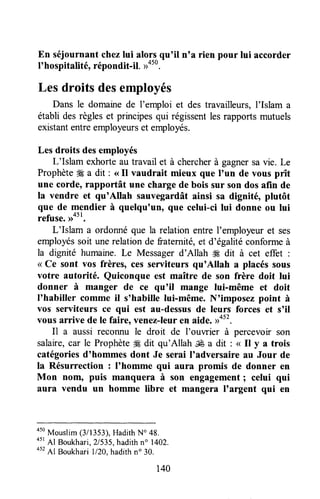 En séjournantchezlui alorsqu'il n'a rien pour lui accorder
t'hosfitalité, répondit-il. ))450.
-
Les droits desemployés
Dans le domaurede I'emploi et des travailleurs,I'Islam a
établi desrègleset principesqui régissentlesrapportsmutuels
existantentreemployeurset employés.
Les droits desemployés
L'Islam exhorteau travail et à chercherà gagnersavie. Le
ProphèteSga dit : <<Il vaudrait mieux que I'un de vous prît
une corde, rapportât une chargede bois sur son dos afin de
la vendre et qu'Allah sauvegardâtainsi sa dignité, plutôt
que de mendier à quelqu'un, que celui-ci lui donne ou lui
refuse.rrott,
L'Islam a ordonnéque la relation entre I'employeuret ses
employéssoit unerelationde fraternité,et d'égalitéconformeà
la dignité humaine.Le Messagerd'Allah # dit à cet effet :
< Ce sont vos frères, ces serviteurs qu'Allah a placéssous
votre autorité. Quiconque est maître de son frère doit lui
donner à manger de ce qu'il mange lui-même et doit
I'habiller comme il s'habille lui-même. N'imposez point à
vos serviteurs ce qui est au-dessusde leurs forces et s'il
vous arrive de le faire, venez-leuren aide.n4tt.
n a aussi reconnu le droit de l'ouwier à percevoir son
salaire,car le Prophèteffi dit qu'Allah É a dit : < Il y a trois
catégoriesd'hommes dont Je serai I'adversaire au Jour de
la Résurrection : I'homme qui aura promis de donner en
Mon nom, puis manquera à son engagement; celui qui
aura vendu un homme libre et mangera I'argent qui en
a5o
Mouslim(3/1353),HadithNo 48.
45r
Al Boukhari,21535,hadithno 1402.
452
Al Boukhari 1/20,hadithn" 30.
140
 