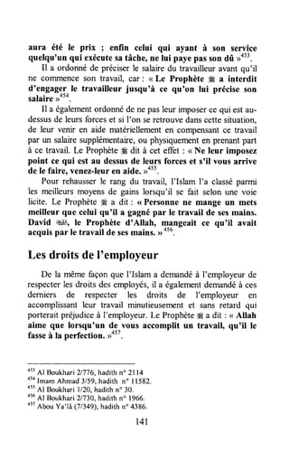aura été le prix I enfin celui qui ayant à son service
quelqu'un qui exécutesatâche,ne lui paye pas sondû ))453.
Il a ordonnéde préciserle salairedu travailleuravantqu'il
ne comtnenceson travail, car : < Le Prophète # a interdit
d'engagqf. le travailleur jusqu'à ce qu'on lui précise son
salaireuo5o.
Il a égalementordonnédene pasleur imposerce qui estau-
dessusde leursforceset si l'on seretrouvedanscettesituation,
de leur venir en aide matériellementen compensantce travail
par un salairesupplémentaire,ou physiquementen prenantpart
à ce travail. Le Prophète# dit à cet effet : < Ne leur imposez
point ce qui est au dessusde leurs forceset s'il vous arrive
de Ie faireovenez-leuren aide. ,rott.
Pour rehausserle rang du travail, I'Islam I'a classéparmi
les meilleursmoyensde gains lorsqu'il se fait selon une voie
licite. Le Prophète# a dit : <<Personnene mange un mets
meilleur que celui qu'il a gagnépar le travail de sesmains.
David .{4tt,le Prophète d'Allah, m_angeaitce qu'il avait
acquispar le travail de sesmains.
Les droits deI'employeur
De la mêmefaçon que I'Islam a demandéà I'employeurde
respecterles droits desemployés,il a égalementdemandéà ces
derniers de respecter les droits de l'employeur en
accomplissantleur travail minutieusementet sans retard qui
porteraitpréjudiceà I'employeur.Le Prophète# a dit : < Allah
aime que lorsqu'un de,vous accomplit un travail, qu'il le
fasseà la perfection.,rot'.
453Al Boukhari2/776,hadithn" 2ll4
a5o
lmam Ahmad 3159,hadith n" I1582.
4s5
Al Boukhari 1/20,hadithno 30.
456
Al Boukhari2/730,hadithno 1966.
ott
Abou Ya'lâ (71349),hadith n" 4386.
141
 