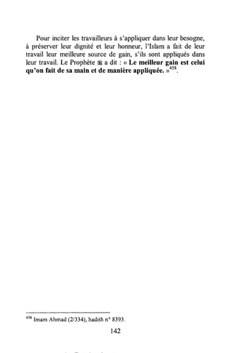 Pour rnciterlestravailleursà s'appliquerdansleur besogne,
à préserver leur dignité et leur honneur, I'Islam a fait de leur
travail leur meilleure source de gain, s'ils sont appliquésdans
leur travail. Le ProphèteSÉa dit : <<Le meilleur gain est celui
qu'on fait de samain et de manière appliquée.u058.
058
Imam Ahmad (21334),hadithno 8393.
r42
 