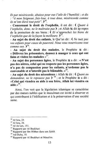 Et par miséricorde,abaissepour euxl'aile de l'humilité ; et dis
: "ô mon Seigneur,fais-leur, à tousdeux,miséricordecomme
ilsm'ont élevétoutpetit". Y5*.
- Concernant Ie droit de I'orphelin, il est dit : { Quant ù
I'orphelin, donc,ne le maltraitepds ) ; et Allah C6dit àpropos
de la protection de sesbiens: { Et n'approchez les biens de
l'orphelin quede lafaçon la meilleure.)".
- Au sujet du droit desenfants,le Qur'an dit : { Ne tuæpas
vosenfantspour causedepauvretë. Nousvousnourrissonstout
commeeux.b3u.
- Au sujet du droit des malades, le Prophète W dit :
< Délivrez les prisonniers, donnezà manger à ceux qui ont
faim et visitezlesmalades>".
- Au sujet despersonnesâgées,le Prophète#9a dit : <<N'est
pas desnôtres,celui qui ne respectepas lespersonnesâgées,
n'a pas de compassionpour les enfants,_n'ordonnepas le
convenableet nTnterdit pasle blâmable.>>38.
- Au sujet du droit desnécessiteux: Allah TSsdit : { Quantau
demandeur,ne le repoussepat )
'n
;
"t
le ProphètedÉa dit :
<Celui qui viendra en aide à son frère, Allah lui viendra en
aide.>ao.
Ainsi, I'on voit que la législationislamiquese caractérise
par desmceursnoblesque le musulmanest invité à observeret
qui contribuentà l'édificationet à la préservationd'une société
saine.
3a
Al Isra,23.
35
Al Isra,34.
'u
Al An'am, 15I ,
" Rappottépar Al Boukhari
" Rapportépar Ibn Hibban dansson,Sa/rflr.
tt
Ad-Duha,lo.
oo
Rapportépar AI Boukhariet Mouslim.
13
 