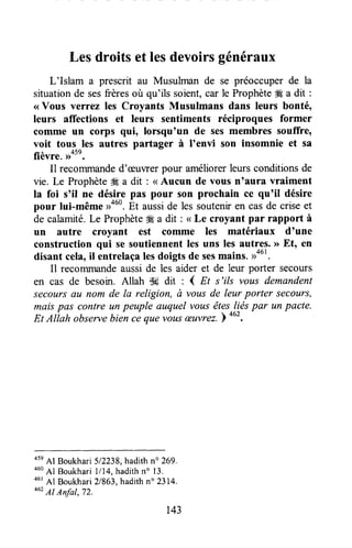 Lesdroitset lesdevoirsgénéraux
L'Islam a prescrit au Musulman de se préoccuper de la
situationde sesfrèresoù qu'ils soient,car le Prophète# a dit :
<<Vous verrez les Croyants Musulmans dans leurs bonté,
leurs affections et leurs sentiments réciproques former
comme un corps eui, lorsqu'un de ses membres souffre,
voit tous les autres partager à I'envi son insomnie et sa
fièvre. ,rote.
Il recommanded'æuwer pour améliorerleurs conditions de
vie. Le Prophète# a dit : <<Aucun de vous n'aura vraiment
la foi s'il ne désire pas pour son prochain ce qu'il désire
pour lui-même >rouo.Et ausside les souteniren casde criseet
de calamité.LeProphète* a dit: < Le croyant par rapport à
un autre croyant est comme les matériaux d'une
construction qui se soutiennentles uns les autres.>>Etn en
disantcela,ilôntrelaçalesdoigtsdesesmains.>,.'.
Il recommandeausside les aider et de leur porter secours
en cas de besoin. Allah $3idit : { Et s'ils vous demandent
secoursuu nom de la religion, à vous de leur porter secottrs,
maispas contre un peuple auquel vousêtes.liéspar un pacte.
Et Atlah observebiin tà qu" ,àut æuvrez.)
out.
45eAl Boukhari 512238,hadithno 269.
460Al Boukhari1/14,hadithn" 13.
46r
Al Boukhari21863"hadithn" 2314.
462Al Anfat,72.
143
 