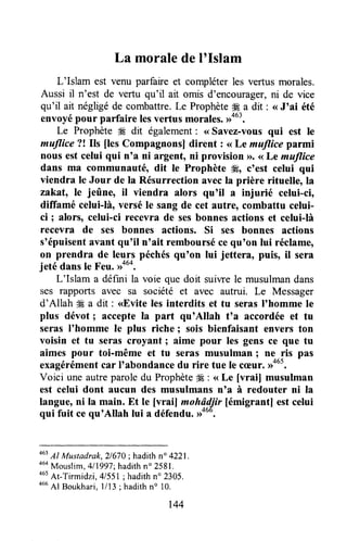 La moralede I'Islam
L'Islam est venu parfaire et compléterles vertus morales.
Aussi il n'est de vertu qu'il ait omis d'ençourager,ni de vice
qu'il ait négligéde combattre.Le Prophète# a dit : <<J'ai été
envoyépour parfaire lesvertus morales.,rou3.
Le Prophète # dit également: <<Savez-vous qui est le
mutlice ?! Ils fles Compagnonsl dirent : <<Le mutlice parmi
nous est celui qui n'a ni argent, ni provision D.(<Le matlice
dans ma communauté, dit le Prophète *, c'est celui qui
viendra le Jour de la Résurrection avecla prière rituelle, la
zakat, le jeûne, il viendra alors qu'il il injurié celui-ci,
dilïamé celui-là, versé Ie sang de cet autre, combattu celui-
ci ; alors, celui-ci recevra de sesbonnes actions et celui-là
recevra de ses bonnes actions, Si ses bonnes actions
s'épuisentavant qu'il n'ait remboursécequ'on lui réclame,
on prendra de leqry péchésqu'on lui jettera, puis, il sera
jeté dansle Feu.#ut.
-
L'Islam a défini la voie que doit suiwe le musulmandans
ses rapports avec sa société et avec autrui. Le Messager
d'Allah ffi a dit : <<Eviteles interdits et tu serasI'homme le
plus dévot; acceptela part qu'Allah t'a accordéeet tu
seras I'homme le plus riche ; sois bienfaisant envers ton
voisin et tu seras croyant ; aime pour les gens ce que tu
aimes pour toi-même et tu seras musulman ; ne ris pas
exagérémentcar I'abondancedu rire tue le c(Eur.,rous.
Voici une autreparoledu ProphèteW: <<Le [vrai] musulman
est celui dont aucun des musulmans n'a à redouter ni la
langue,ni la main. Et le [vraif mohâdjir [émigrantl est celui
qui fuit ce qu'Allah lui a défendu.#ou.
463
Al Mustadrak,2/670; hadith n" 4221.
a6aMouslim,4l1997;hadithn" 2581.
*ut
At-Tirmidzi, 41551;hadithn" 2305.
466Al Boukhari,1ll3 ; hadithn" 10.
r44
 