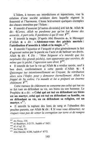L'Islam, à travers ses interdictions et injonctions, vise la
création d'une société solidaire dans laquelle règnent 7a
fraternitéet l'harmonie. Citons brièvementquelquesexemples
deschosesinterditespar I'Islam :
o Il interditd'associer[d'autresdivinités]àAl lah$6.Allah lK
dit : lCertes, Allah ne pardonne pas qu'on Lui donne des
associés.A part cela,It pardonneà qui Il veut.p+02.
o Il interdit la magie.D'après Abû Houreira *S, le Messager
d'Allah W a dit : <<Abstenez-vous des péchés mortels :
I'attribution d'associésà Allah et la magie.,ra68.
o Il interdit I'urjusticeet I'iniquité et plus généralementle fait
d'agresserautruipar la paroleou I'acteet debafouersesdroits.
Allah $g dit: { Dis : "Man Seigneurn'G interdit que les
turpitudes(lesgrandspéchés),tant apparent3;7uesecrètes,de
*6*" quelepichë, l'àgression sansdroit. p+01.
e 11interdit de tuer la vie qu'Allah dç a renduesacrée,sauf à
bon droit, conformément à cette parole d'Allah S6: (
Quiconque tue intentionnellementun Croyant, Sa rëtribution
alors sera l'Enfer, pour y demeureréternellement.Allah l'a
frappé de Sa
"colère,
l'a maudit et lui a préparé un énorme
châtiment.o'u.
Cettemenacede châtimentne concernepascelui qui tue ou
se fait tuer en défendantsa vie, sesbiens ou son honneur.Le
ProphèteÆa dit: <<Celui qui esttué en défendant sesbiens
est un martyr, celui qui est tué en défendant sa famille, ou
en défendant sa vie, ou en défendant sa religion, est un
martyr. ,rott.
r Il interdit la rupture des liens de sang et l'abandon des
prochesparents,car Allah S6dit : ( Si vous vousdëtournez,ne
risquez-vouspas de semerla corruption sur terre et de rompre
ou' An-Nissa,I16.
468
Al Boukhari,512175;hadithno5431.
46e
Al A'raf,33.
oto
An-Nissa,93.
ott
Abû Dawùd, 4l246,hadithn" 4772.
145
 