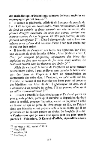 desmaladiesqui n'étaient
fas
connuesde leurs ancêtresne
sepropagentparmi eux".))'
. Il interdit la pédérastie.Allah s6 dit à propos du peuplede
Lot : 1 Et, Iorsquevint Notre ordre, Nousrenversâmesfia citéJ
de fond en comble, et fimes pleuvoir sur elle en masse,des
pierres d'argile succédantles unes antxanttres,portant une
ffiarque connuede ton S_eigneur.Et elles (cespierres) ne sont
pas ioin desinjustes.ba77. C'est-à-direquecelui qui seliwe aux
mêmesactesqu'eux doit craindred'être à son tour atteint par
ce qui leur était arrivé.
o I1 interdit de s'emparerdes biens des orphelins, car c'est
une violation du droit ies plus faibles; Allah $6dit en effet : (
Ceux qui mangent fdisposentJ injustement des biens des
arphelins ne fonl que manger du feu dans leurs ventres. Ils
brûlerontbientôtdâns tesflàmmesde l'Enfer. p+zs.
Allah & a exceptéle tuteur de l'orphelin de cette menace
de châtiment; ainsi, il peut préleversanscraindrele blâmeune
part des biens de I'orphelin à titre de rémunération en
contrepartiedes soinsdont il I'entoure' vu qu'il veille sur lui,
I'habille, le nourrit et fait ftuctifier sesbienspour lui procurer
des bénéfices,car Allah dE dit : { Quiconqueest aisë, qu'il
s'abstienned'en prendre lui-même.S'il estpauvre, alors qu'il
en utiliseraisoniablement.y+tt.
o L'Islam a interdit le faux témoignageet I'a classéparmi les
plus grandspéchés,parcequ'il entraînela disparition du droit
duntla société,propageI'injustice,causeun préjudiceà celui
en faveur de qui ce genrede témoignageest fait, en I'aidant
dansson injusticeet est préjudiciableà celui contre qui il est
prononcéen lui faisantperdre sesdroits. Le Prophète# a dit :
<<Voulez-vous que je vous dise quels sont les plus grands
péchés? -volontiers, Ô Envoyé d'Allah, répondîmes-nous.
otuIbnMaja211332,hadithn" 4019.
o" Hud,82-83.
o" An-Ilts.sa,lo.
otnAn-Nissa.6.
147
 