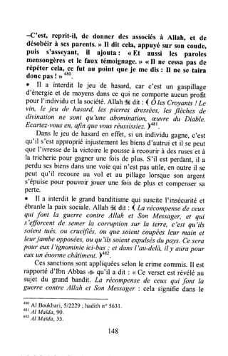 -c'est, reprit-il, de donner des associésà Allah, et de
désobéir à sesparents.D il dit cela, appuyé sur son coude,
puis s'asseyant, it ajouta : <<Et aussi les paroles
mensongèreset le faux témoignage.>>( Il ne cessapas de
répéter cela,.ce fut au point que je me dis : Il ne ,ô tui.u
donc pas ! ,, o*0.
o Il a interdit le jeu de hasard, car c'est un gaspillage
d'énergie et de moyensdans ce qui ne comporteaucunprofit
pour I'individu et la société.Allah $6dir : d ô lesCroyants! Le
vin, le jeu de hasard, les pienes dressées, tresjlèrlr", de
divination ne sonl qu'une sbomination, æuvre du Diabte.
Ecartez-vousen,afin que vousréussissiez.bast.
Dans le jeu de hasarden effet, si un individu gagne,c'est
qu'il s'estappropriéinjustementlesbiensd'autrui et il sepeut
que I'iwessede la victoire le pousseà recourirà desruseset à
la tricheriepour gagnerune fois de plus. s'il est perdant,il a
perdusesbiensdansunevoie qui n'est pasutile, en outreil se
peut qu'il recoure au vol et au pillage lorsque son argent
s'épuisepour pouvoir jouer une fois de plus et compensersa
perte.
o Il a interdit le grand banditismequi susciteI'insécurité et
ébranlela paix sociale.Allah d6dit : I La récompensede ceu)c
qui font la guerre contre Allah et son Meisager, et qui
s'efforcent de semer Ia corruption sur la terye, c'est qu,ils
soient tués,ou cructfiés,ou que soient coupéesleur màin et
leurjambe opposées,ou qu'ils soientexpulsésdupays. ce sera
pour eux l'ignominie ici-bas I et dansI'au-delà, il y (turapour
euxun tinormechâtiment.yor'.
Cessanctionssontappliquéesselonle crimecommis.Il est
rapportéd'Ibn Abbass qu'il a dit : < ce versetestrévéléau
sujet du grand bandit. La rëcompensede ceux qui font la
guerre contre AIIah et Son Messager : cela signifie dans le
aso
41Boukhari,5/Z2Zg;hadithn" 5631.+rrtrgMaida,9o.
482
Al Maida,3i.
148
 